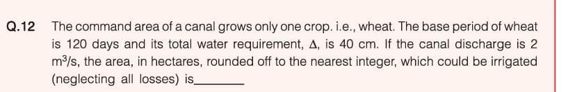 Q.12 The command area of a canal grows only one crop. i.e., wheat. The base period of wheat
is 120 days and its total water requirement, A, is 40 cm. If the canal discharge is 2
m/s, the area, in hectares, rounded off to the nearest integer, which could be irrigated
(neglecting all losses) is
