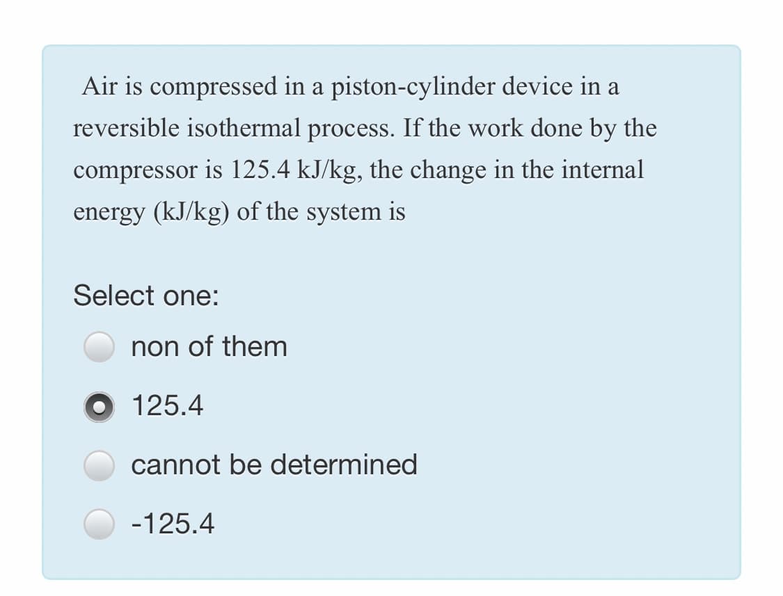Air is compressed in a piston-cylinder device in a
reversible isothermal process. If the work done by the
compressor is 125.4 kJ/kg, the change in the internal
energy (kJ/kg) of the system is
Select one:
non of them
O 125.4
cannot be determined
-125.4
