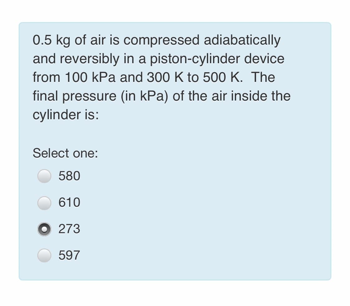 0.5 kg of air is compressed adiabatically
and reversibly in a piston-cylinder device
from 100 kPa and 300 K to 500 K. The
final pressure (in kPa) of the air inside the
cylinder is:
Select one:
580
610
273
597

