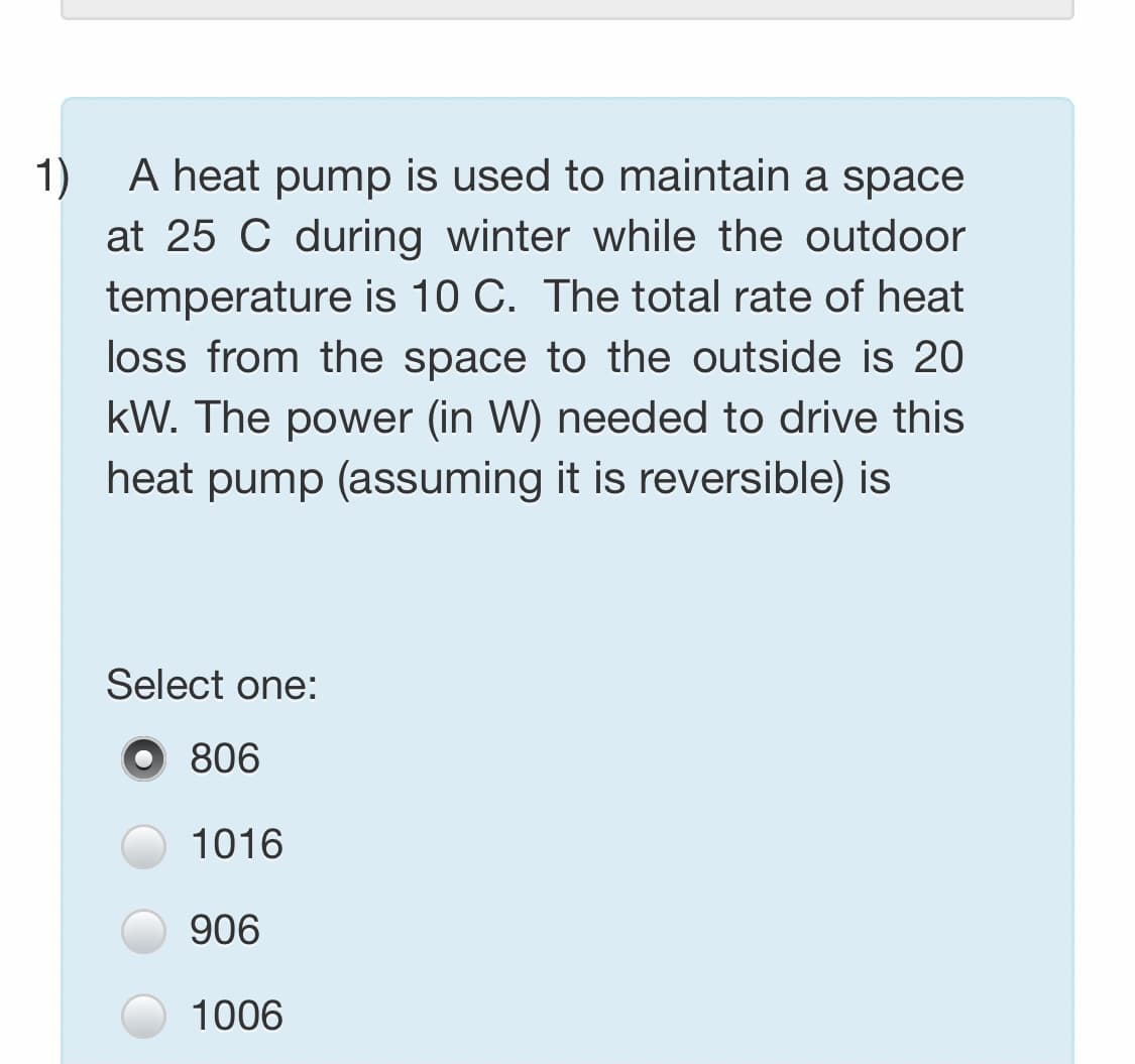 A heat pump is used to maintain a space
at 25 C during winter while the outdoor
temperature is 10 C. The total rate of heat
1)
loss from the space to the outside is 20
kW. The power (in W) needed to drive this
heat pump (assuming it is reversible) is
Select one:
806
1016
906
1006
