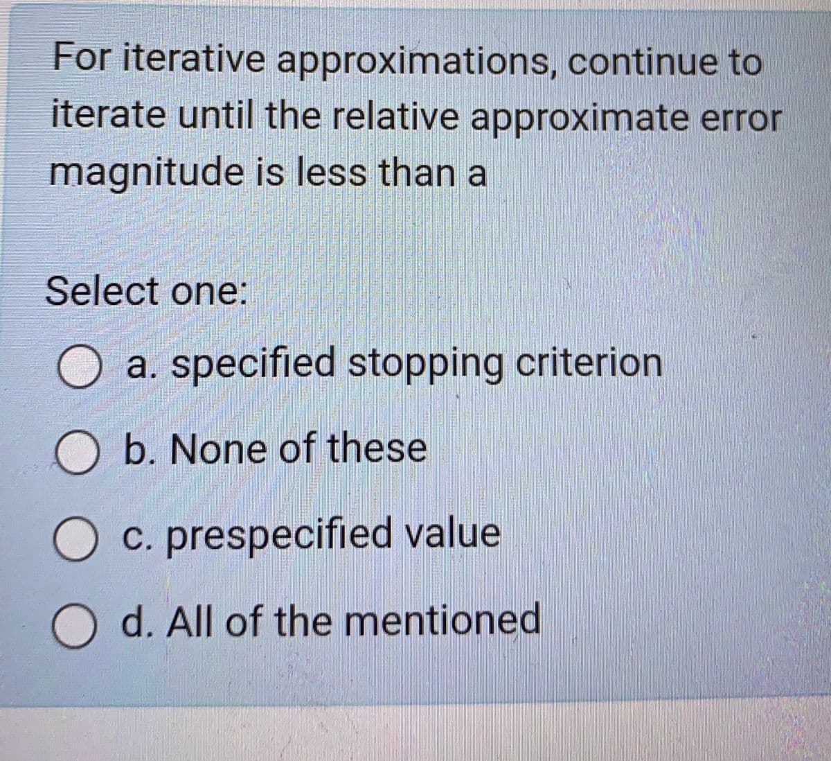 For iterative approximations, continue to
iterate until the relative approximate error
magnitude is less than a
Select one:
a. specified stopping criterion
O b. None of these
c. prespecified value
Od. All of the mentioned
