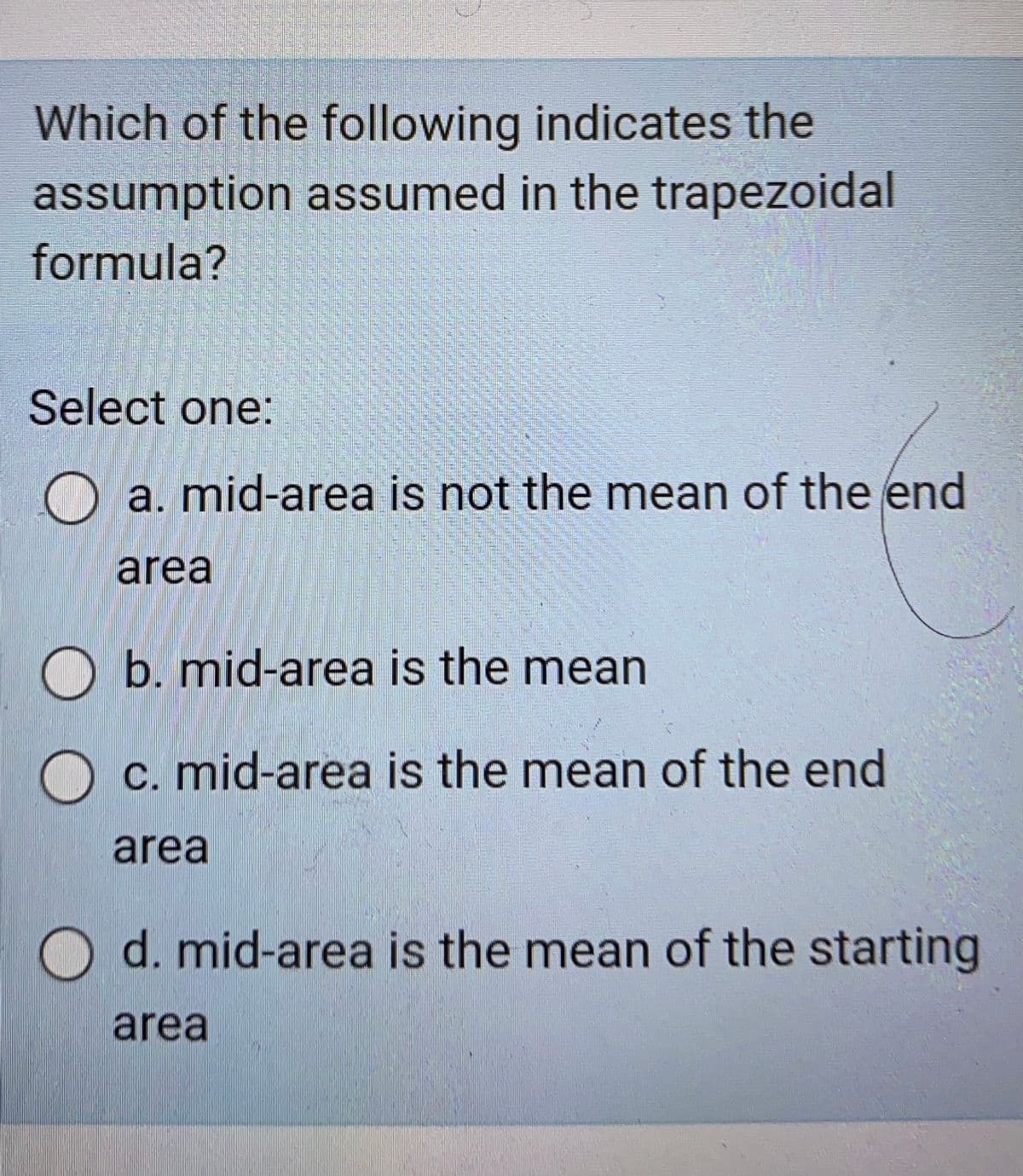 Which of the following indicates the
assumption assumed in the trapezoidal
formula?
Select one:
O a. mid-area is not the mean of the end
area
O b. mid-area is the mean
O C. mid-area is the mean of the end
area
d. mid-area is the mean of the starting
area
