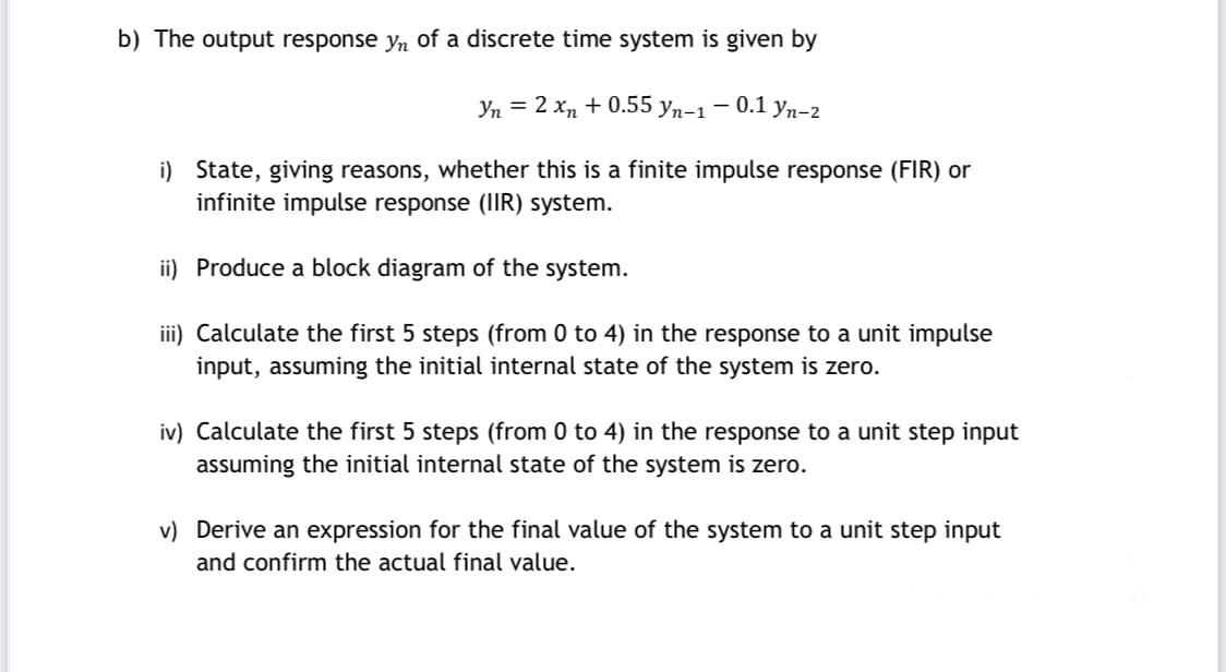 b) The output response yn of a discrete time system is given by
Yn = 2 xn + 0.55 yn-1 – 0.1 yn-2
i) State, giving reasons, whether this is a finite impulse response (FIR) or
infinite impulse response (IIR) system.
ii) Produce a block diagram of the system.
iii) Calculate the first 5 steps (from 0 to 4) in the response to a unit impulse
input, assuming the initial internal state of the system is zero.
iv) Calculate the first 5 steps (from 0 to 4) in the response to a unit step input
assuming the initial internal state of the system is zero.
v) Derive an expression for the final value of the system to a unit step input
and confirm the actual final value.
