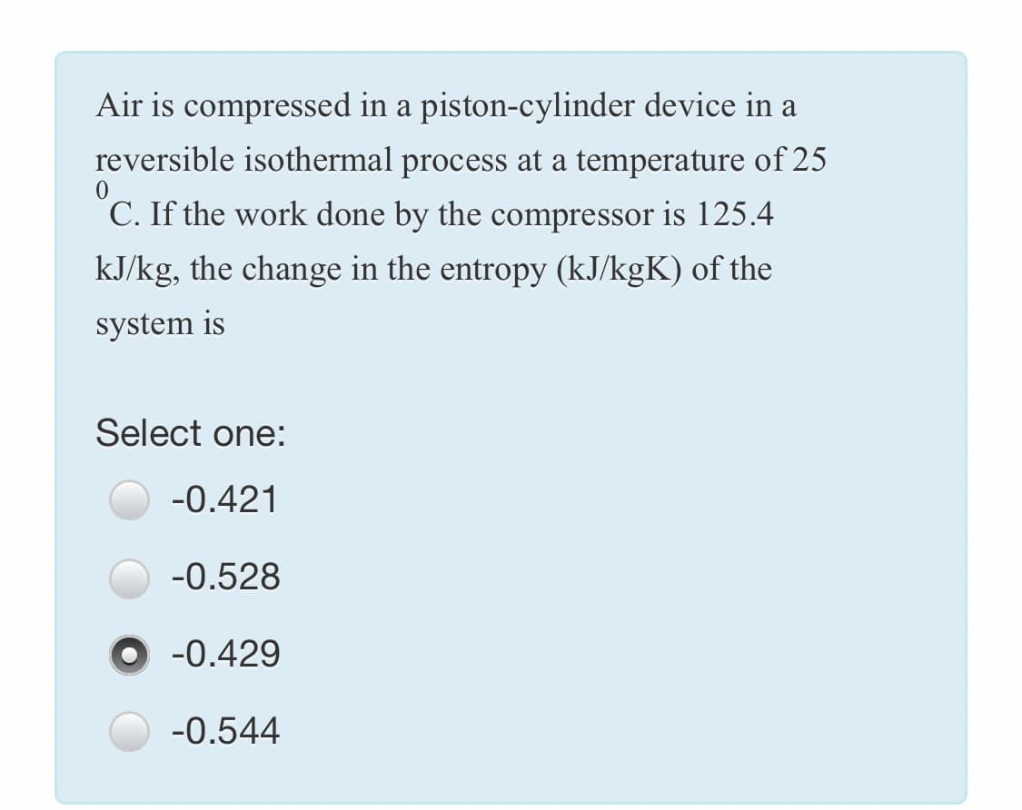 Air is compressed in a piston-cylinder device in a
reversible isothermal process at a temperature of 25
C. If the work done by the compressor is 125.4
kJ/kg, the change in the entropy (kJ/kgK) of the
system is
Select one:
-0.421
-0.528
-0.429
-0.544
