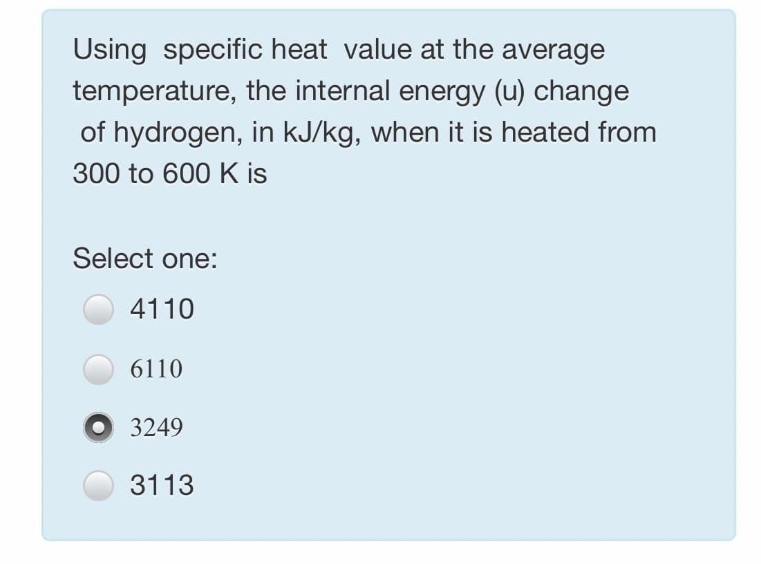 Using specific heat value at the average
temperature, the internal energy (u) change
of hydrogen, in kJ/kg, when it is heated from
300 to 600 K is
Select one:
4110
6110
O 3249
3113
