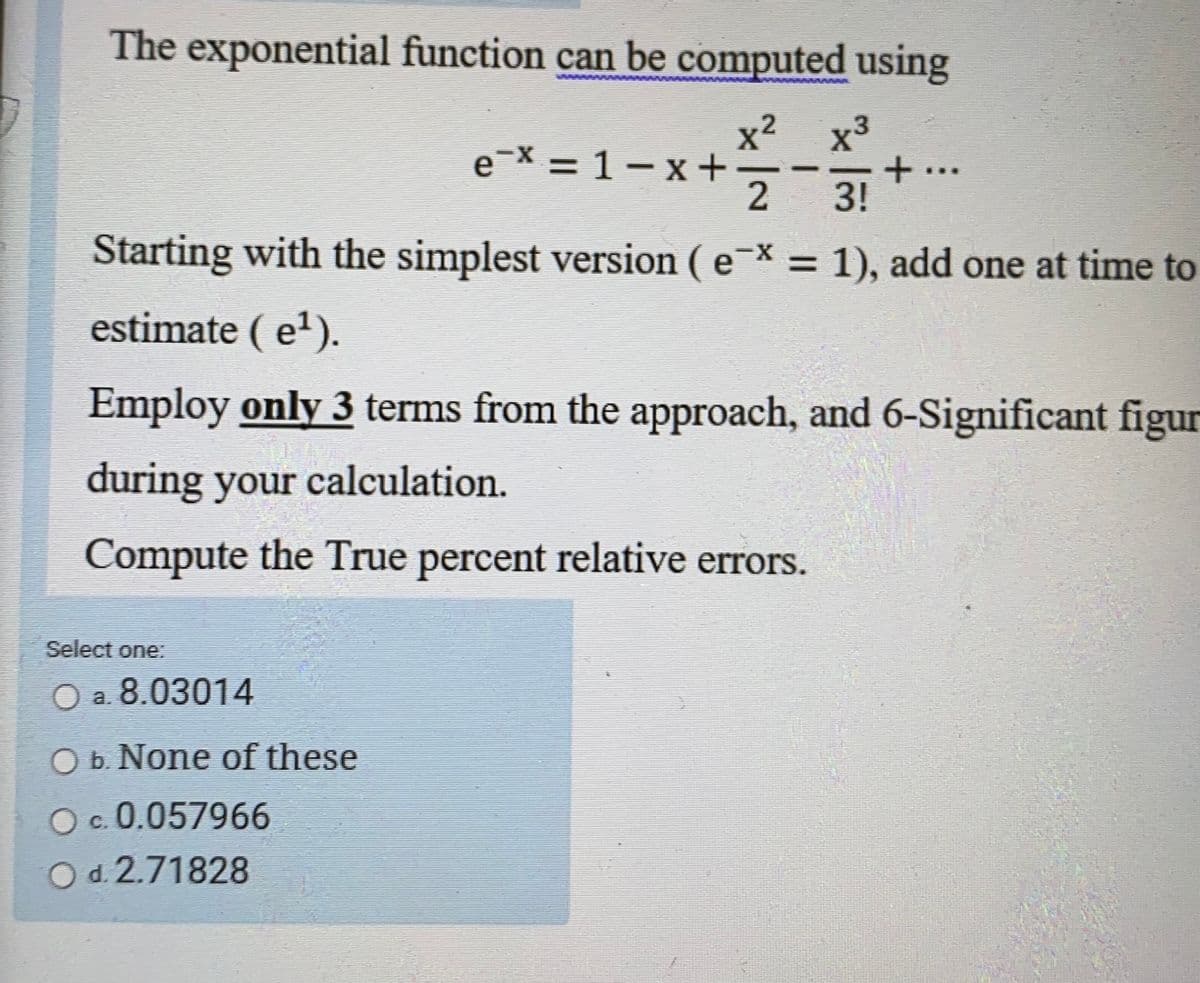 The exponential function can be computed using
www
x²
e-X = 1 – x + -
2
x3
+..
3!
%3D
Starting with the simplest version ( e* = 1), add one at time to
%3D
estimate ( e').
Employ only 3 terms from the approach, and 6-Significant figur
during your calculation.
Compute the True percent relative errors.
Select one:
O a. 8.03014
O b. None of these
c. 0.057966
O d. 2.71828
