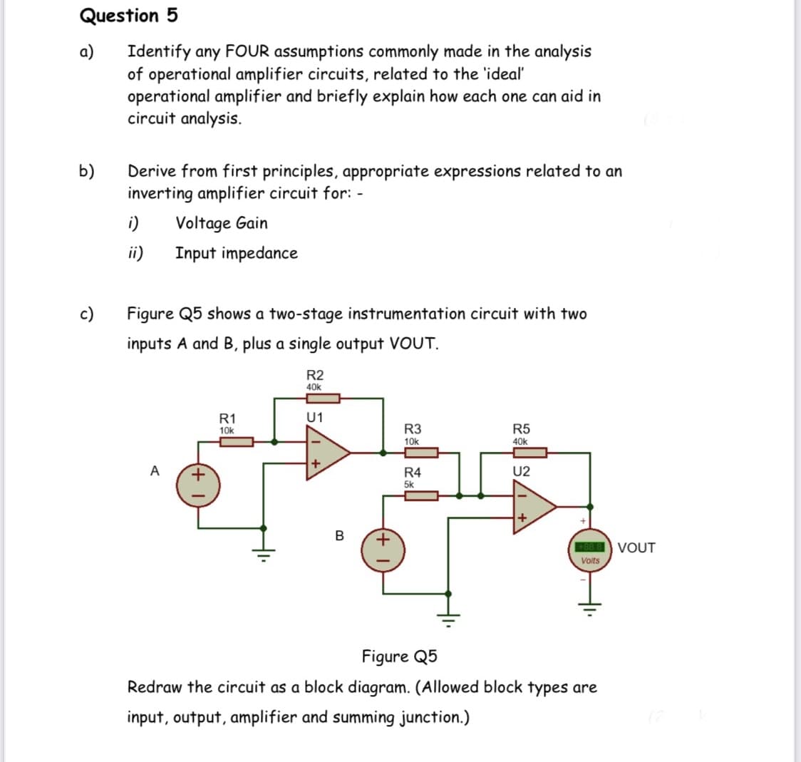 Question 5
a)
Identify any FOUR assumptions commonly made in the analysis
of operational amplifier circuits, related to the 'ideal
operational amplifier and briefly explain how each one can aid in
circuit analysis.
b)
Derive from first principles, appropriate expressions related to an
inverting amplifier circuit for: -
i)
Voltage Gain
ii)
Input impedance
c)
Figure Q5 shows a two-stage instrumentation circuit with two
inputs A and B, plus a single output VOUT.
R2
40k
R1
U1
10k
R3
R5
10k
40k
+
A
R4
U2
5k
+
В
88 8 VOUT
Volts
Figure Q5
Redraw the circuit as a block diagram. (Allowed block types are
input, output, amplifier and summing junction.)

