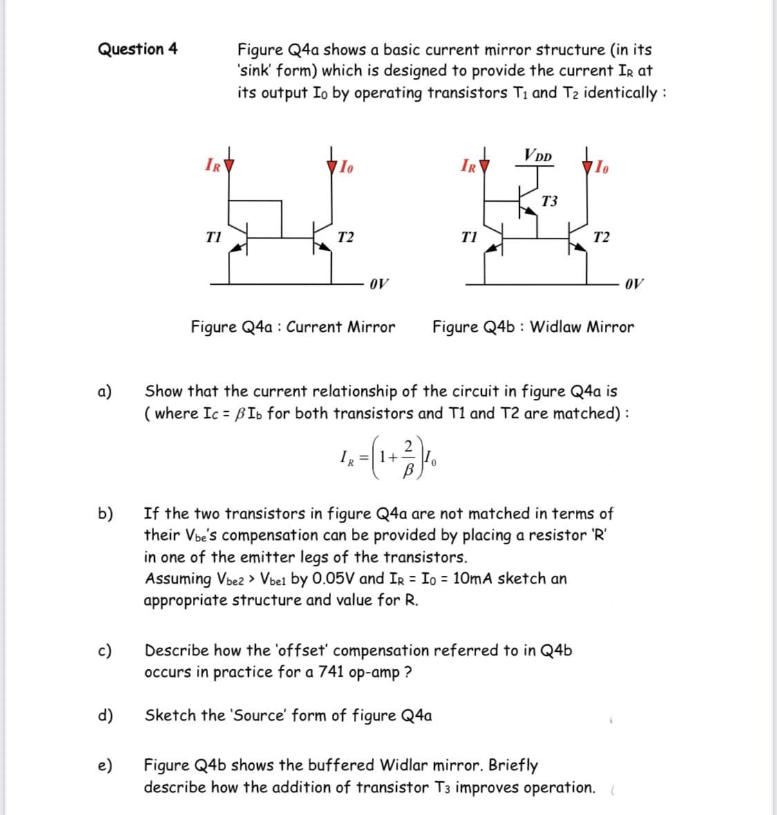 Question 4
Figure Q4a shows a basic current mirror structure (in its
'sink' form) which is designed to provide the current Ir at
its output Io by operating transistors Ti and T2 identically :
VDD
IR
IR
T3
T1
T2
T1
T2
OV
OV
Figure Q4a : Current Mirror
Figure Q4b : Widlaw Mirror
a)
Show that the current relationship of the circuit in figure Q4a is
( where Ic = BIb for both transistors and T1 and T2 are matched) :
IR
2
=|1+
If the two transistors in figure Q4a are not matched in terms of
b)
their Vbe's compensation can be provided by placing a resistor 'R'
in one of the emitter legs of the transistors.
Assuming Vbez > Vbel by 0.05V and Ir = Io = 10mA sketch an
appropriate structure and value for R.
c)
Describe how the 'offset' compensation referred to in Q4b
occurs in practice for a 741 op-amp ?
d)
Sketch the 'Source' form of figure Q4a
e)
Figure Q4b shows the buffered Widlar mirror. Briefly
describe how the addition of transistor T3 improves operation.
