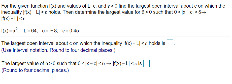 For the given function f(x) and values of L, c, and ɛ > 0 find the largest open interval aboutc on which the
inequality |f(x) - L|<ɛ holds. Then determine the largest value for 8 > 0 such that 0< |x – c| <8→
|f(x) – L| < ɛ.
f(x) = x², L=64, c= -8, e=0.45
The largest open interval about c on which the inequality |f(x) – L| <e holds is
(Use interval notation. Round to four decimal places.)
The largest value of 8 > 0 such that 0 < |x – c| < & → If(x) – L| < e is
(Round to four decimal places.)
