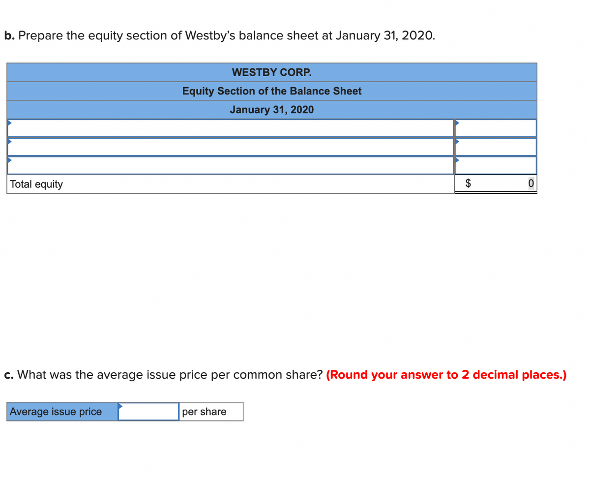 b. Prepare the equity section of Westby's balance sheet at January 31, 2020.
WESTBY CORP.
Equity Section of the Balance Sheet
January 31, 2020
Total equity
c. What was the average issue price per common share? (Round your answer to 2 decimal places.)
Average issue price
per share
