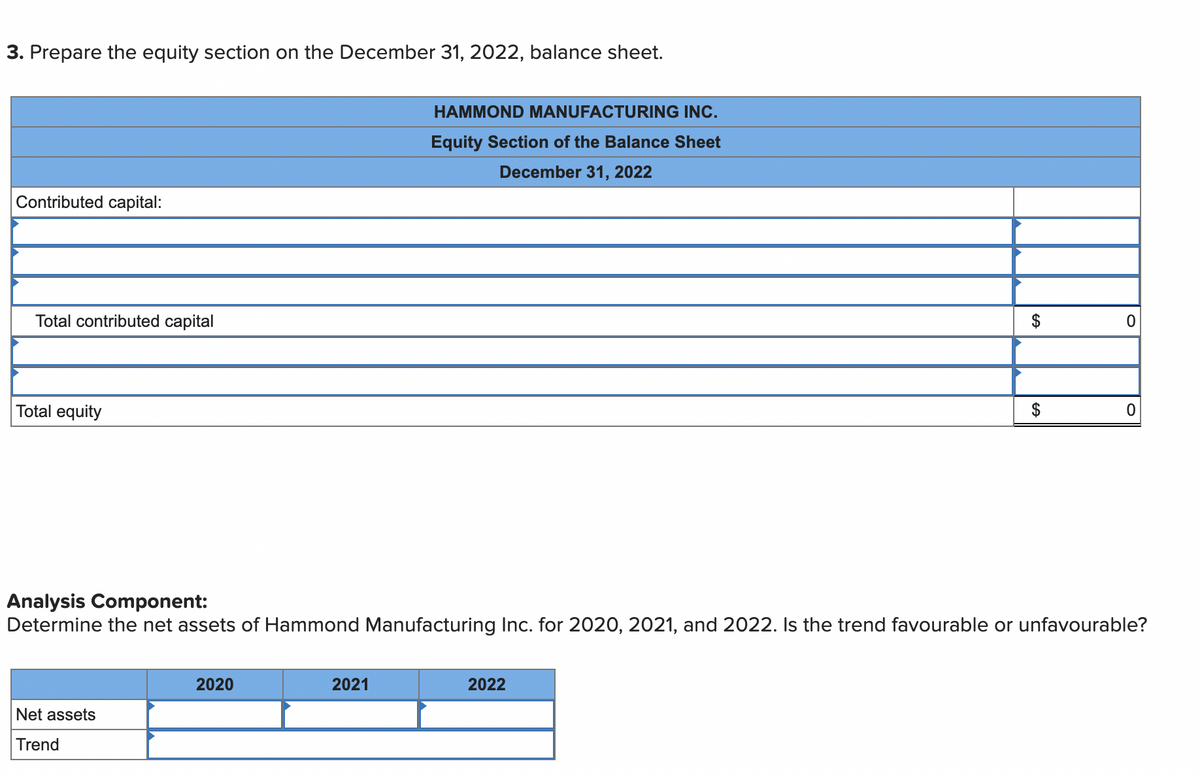 3. Prepare the equity section on the December 31, 2022, balance sheet.
HAMMOND MANUFACTURING INC.
Equity Section of the Balance Sheet
December 31, 2022
Contributed capital:
Total contributed capital
$
Total equity
$
Analysis Component:
Determine the net assets of Hammond Manufacturing Inc. for 2020, 2021, and 2022. Is the trend favourable or unfavourable?
2020
2021
2022
Net assets
Trend
