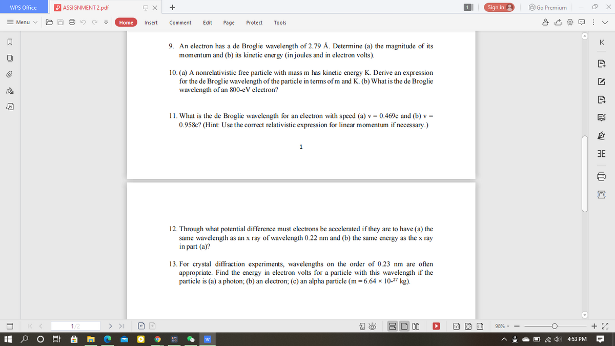WPS Office
ASSIGNMENT 2.pdf
+
Sign in
O Go Premium
= Menu v
Home
Insert
Comment
Edit
Page
Protect
Tools
K
9. An electron has a de Broglie wavelength of 2.79 Å. Determine (a) the magnitude of its
momentum and (b) its kinetic energy (in joules and in electron volts).
10. (a) A nonrelativistic free particle with mass m has kinetic energy K. Derive an expression
for the de Broglie wavelength of the particle in terms of m and K. (b) What is the de Broglie
wavelength of an 800-eV electron?
B
11. What is the de Broglie wavelength for an electron with speed (a) v = 0.469c and (b) v =
0.958c? (Hint: Use the correct relativistic expression for linear momentum if necessary.)
1.
3E
12. Through what potential difference must electrons be accelerated if they are to have (a) the
same wavelength as an x ray of wavelength 0.22 nm and (b) the same energy as the x ray
in part (a)?
13. For crystal diffraction experiments, wavelengths on the order of 0.23 nm are often
appropriate. Find the energy in electron volts for a particle with this wavelength if the
particle is (a) a photon; (b) an electron; (c) an alpha particle (m =6.64 × 10-27 kg).
1/2
> >I
BO 00
98% -
4:53 PM
