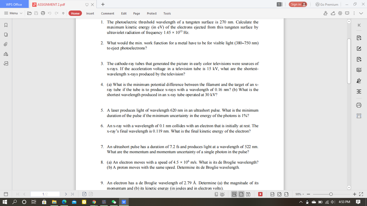 WPS Office
ASSIGNMENT 2.pdf
+
Sign in
O Go Premium
= Menu v
Home
Insert
Comment
Edit
Page
Protect
Tools
1. The photoelectric threshold wavelength of a tungsten surface is 270 nm. Calculate the
maximum kinetic energy (in eV) of the electrons ejected from this tungsten surface by
ultraviolet radiation of frequency 1.45 x 1015 Hz.
K
2. What would the min. work function for a metal have to be for visible light (380–750 nm)
to eject photoelectrons?
B
3. The cathode-ray tubes that generated the picture in early color televisions were sources of
X-rays. If the acceleration voltage in a television tube is 15 kV, what are the shortest-
wavelength x-rays produced by the television?
4. (a) What is the minimum potential difference between the filament and the target of an x-
ray tube if the tube is to produce x-rays with a wavelength of 0.16 nm? (b) What is the
shortest wavelength produced in an x-ray tube operated at 30 kV?
3E
5. A laser produces light of wavelength 620 nm in an ultrashort pulse. What is the minimum
duration of the pulse if the minimum uncertainty in the energy of the photons is 1%?
6. An x-ray with a wavelength of 0.1 nm collides with an electron that is initially at rest. The
x-ray's final wavelength is 0.119 nm. What is the final kinetic energy of the electron?
7. An ultrashort pulse has a duration of 7.2 fs and produces light at a wavelength of 522 nm.
What are the momentum and momentum uncertainty of a single photon in the pulse?
8. (a) An electron moves with a speed of 4.5 x 106 m/s. What is its de Broglie wavelength?
(b) A proton moves with the same speed. Determine its de Broglie wavelength.
9. An electron has a de Broglie wavelength of 2.79 Å. Determine (a) the magnitude of its
momentum and (b) its kinetic energy (in joules and in electron volts).
1/2
> >I
BD 00
1- O O
98% -
4:53 PM

