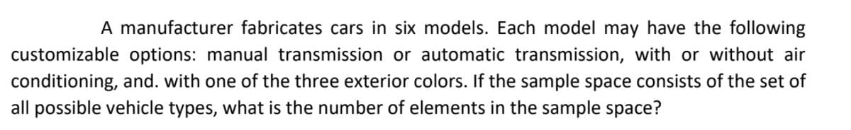 A manufacturer fabricates cars in six models. Each model may have the following
customizable options: manual transmission or automatic transmission, with or without air
conditioning, and. with one of the three exterior colors. If the sample space consists of the set of
all possible vehicle types, what is the number of elements in the sample space?
