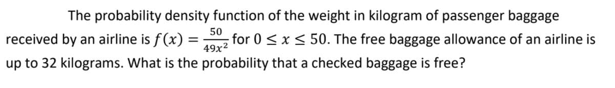 The probability density function of the weight in kilogram of passenger baggage
received by an airline is f(x) :
50
for 0 < x < 50. The free baggage allowance of an airline is
49x2
up to 32 kilograms. What is the probability that a checked baggage is free?
