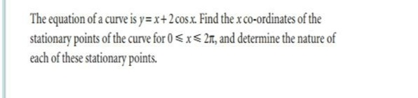 The equation of a curve is y=x+2 cos x. Find the x co-ordinates of the
stationary points of the curve for 0 < x< 2m, and determine the nature of
each of these stationary points.
