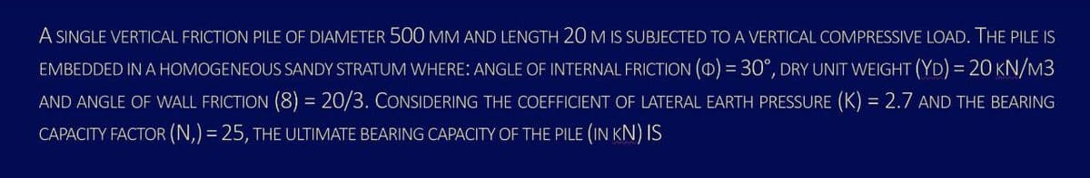 A SINGLE VERTICAL FRICTION PILE OF DIAMETER 500 MM AND LENGTH 20M IS SUBJECTED TO A VERTICAL COMPRESSIVE LOAD. THE PILE IS
EMBEDDED IN A HOMOGENEOUS SANDY STRATUM WHERE: ANGLE OF INTERNAL FRICTION () = 30°, DRY UNIT WEIGHT (YD) = 20 KN/M3
AND ANGLE OF WALL FRICTION (8) = 20/3. COONSIDERING THE COEFFICIENT OF LATERAL EARTH PRESSURE (K) = 2.7 AND THE BEARING
%3D
CAPACITY FACTOR (N,) = 25, THE ULTIMATE BEARING CAPACITY OF THE PILE (IN KN) IS
