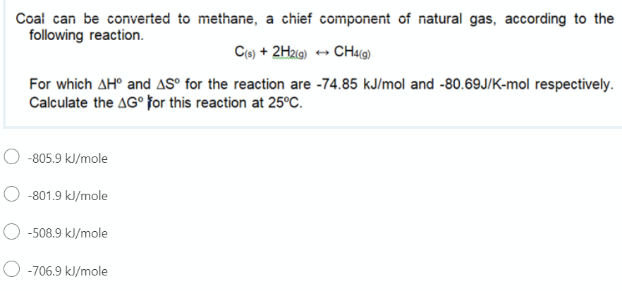 Coal can be converted to methane, a chief component of natural gas, according to the
following reaction.
C(s) + 2H2(g)
CH4(9)
For which AH° and AS° for the reaction are -74.85 kJ/mol and -80.69J/K-mol respectively.
Calculate the AG° for this reaction at 25°C.
O -805.9 kJ/mole
-801.9 kJ/mole
-508.9 kJ/mole
-706.9 kJ/mole
