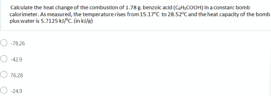 Calculate the heat change of the combustion of 1.78 g. benzoic acid (CsHşCOOH) in a constant bomb
calorimeter. As measured, the temperature rises from 15.17°C to 28.52°C and the heat capacity of the bomb
plus water is 5.7125 kJ/ºC. (in kJ/g)
-78.26
O -42.9
O 76.28
-24.9
