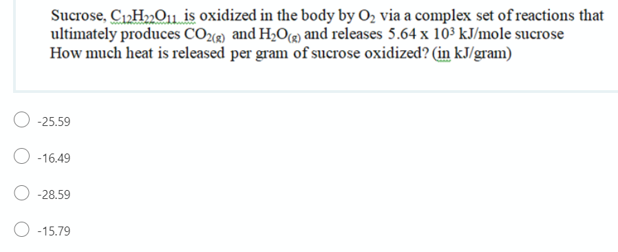 Sucrose, C12H»011 is oxidized in the body by O2 via a complex set of reactions that
ultimately produces CO2 and HO@ and releases 5.64 x 10³ kJ/mole sucrose
How much heat is released per gram of sucrose oxidized? (in kJ/gram)
-25.59
-16.49
-28.59
-15.79
