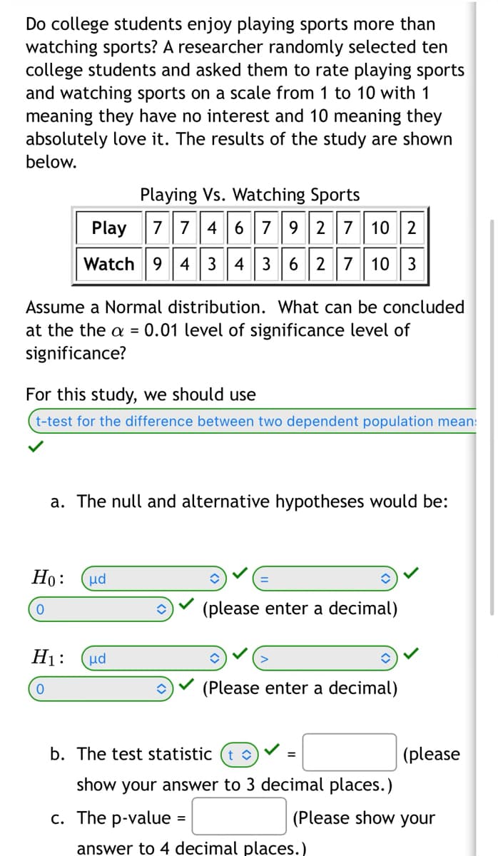 Do college students enjoy playing sports more than
watching sports? A researcher randomly selected ten
college students and asked them to rate playing sports
and watching sports on a scale from 1 to 10 with 1
meaning they have no interest and 10 meaning they
absolutely love it. The results of the study are shown
below.
Play
10 2
Watch 9 4 3 4 36 2 7 10 3
Assume a Normal distribution. What can be concluded
at the the a = 0.01 level of significance level of
significance?
Playing Vs. Watching Sports
77467927
For this study, we should use
t-test for the difference between two dependent population mean:
a. The null and alternative hypotheses would be:
Ho: μα
0
H₁:
0
μd
(please enter a decimal)
=
(Please enter a decimal)
b. The test statistic
show your answer to 3 decimal places.)
c. The p-value
(please
(Please show your
answer to 4 decimal places.)
