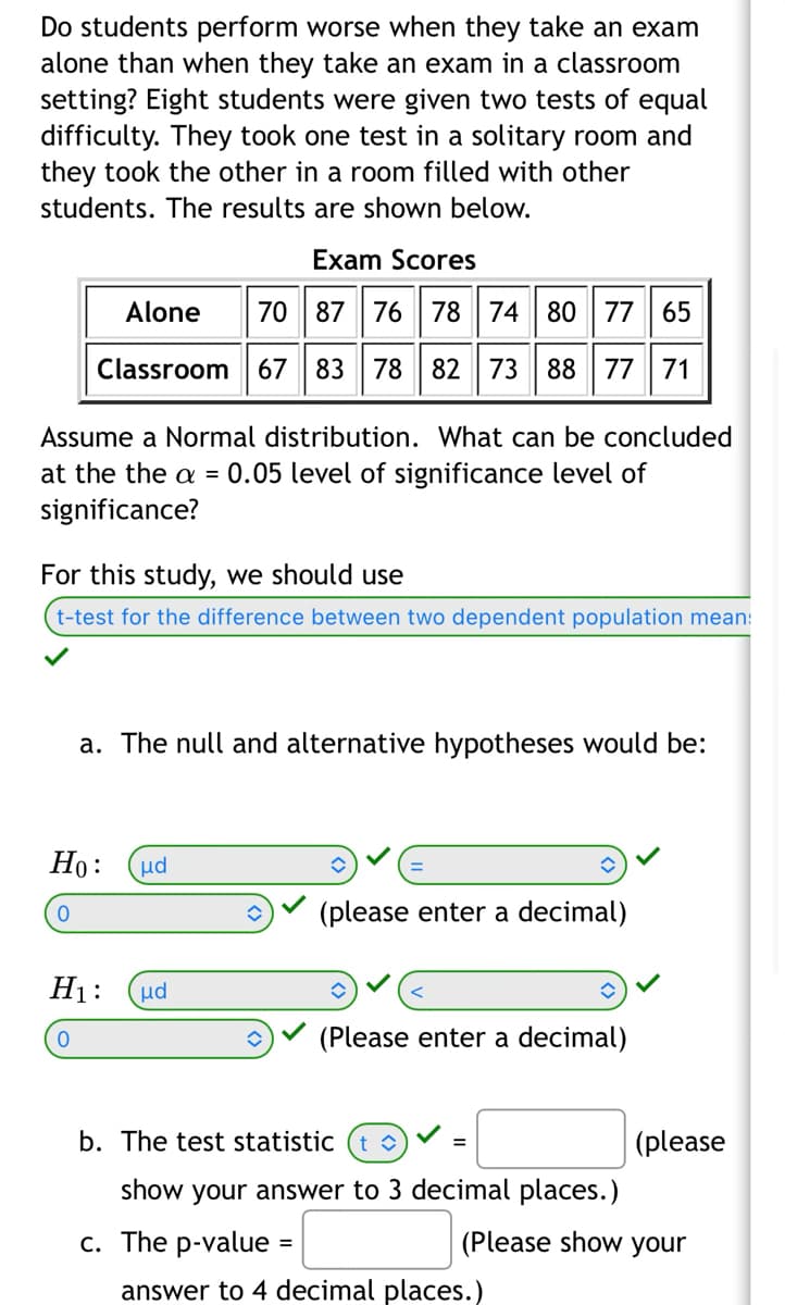 Do students perform worse when they take an exam
alone than when they take an exam in a classroom
setting? Eight students were given two tests of equal
difficulty. They took one test in a solitary room and
they took the other in a room filled with other
students. The results are shown below.
Exam Scores
Alone
70 87 76 78 74 80 77 65
Classroom 67 83 78 82 73 88 77 71
Assume a Normal distribution. What can be concluded
at the the a = 0.05 level of significance level of
significance?
For this study, we should use
t-test for the difference between two dependent population mean:
a. The null and alternative hypotheses would be:
Ho:
0
ud
H₁: μd
0
(please enter a decimal)
=
(Please enter a decimal)
b. The test statistic (t
show your answer to 3 decimal places.)
c. The p-value
=
(please
(Please show your
answer to 4 decimal places.)