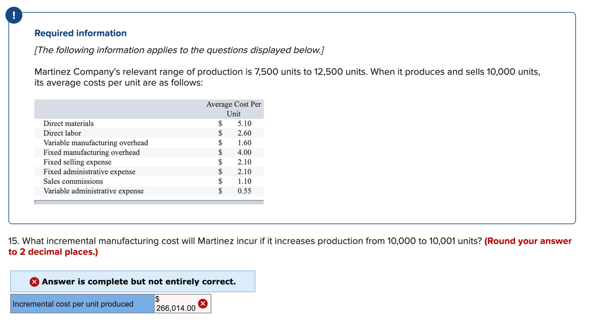 !
Required information
[The following information applies to the questions displayed below.]
Martinez Company's relevant range of production is 7,500 units to 12,500 units. When it produces and sells 10,000 units,
its average costs per unit are as follows:
Average Cost Per
Unit
Direct materials
$
5.10
Direct labor
$
2.60
$
Variable manufacturing overhead
Fixed manufacturing overhead
Fixed selling expense
Fixed administrative expense
1.60
$
4.00
$
2.10
$
2.10
Sales commissions
$
1.10
Variable administrative expense
$
0.55
15. What incremental manufacturing cost will Martinez incur if it increases production from 10,000 to 10,001 units? (Round your answer
to 2 decimal places.)
X Answer is complete but not entirely correct.
2$
266,014.00
Incremental cost per unit produced
