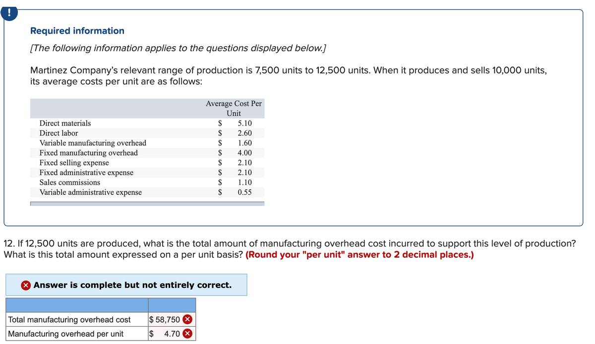 !
Required information
[The following information applies to the questions displayed below.]
Martinez Company's relevant range of production is 7,500 units to 12,500 units. When it produces and sells 10,000 units,
its average costs per unit are as follows:
Average Cost Per
Unit
Direct materials
$
5.10
Direct labor
$
2.60
$
Variable manufacturing overhead
Fixed manufacturing overhead
Fixed selling expense
Fixed administrative expense
1.60
$
4.00
$
2.10
$
2.10
Sales commissions
$
1.10
Variable administrative expense
$
0.55
12. If 12,500 units are produced, what is the total amount of manufacturing overhead cost incurred to support this level of production?
What is this total amount expressed on a per unit basis? (Round your "per unit" answer to 2 decimal places.)
X Answer is complete but not entirely correct.
Total manufacturing overhead cost
$ 58,750 X
Manufacturing overhead per unit
$
4.70 X
