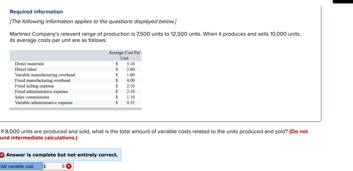 Required information
[The following information applies to the questions displayed below.]
Martinez Company's relevant range of production is 7,500 units to 12,500 units. When it produces and sells 10,000 units,
its average costs per unit are as follows:
Average Cost Per
Unit
Direct materials
$
5.10
$
$
Direct labor
2.60
Variable manufacturing overhead
Fixed manufacturing overhead
Fixed selling expense
Fixed administrative expense
1.60
$
4.00
$
2.10
$
2.10
Sales commissions
$
1.10
Variable administrative expense
2$
0.55
If 8,000 units are produced and sold, what is the total amount of variable costs related to the units produced and sold? (Do not
und intermediate calculations.)
x Answer is complete but not entirely correct.
otal variable cost
$
5 X
