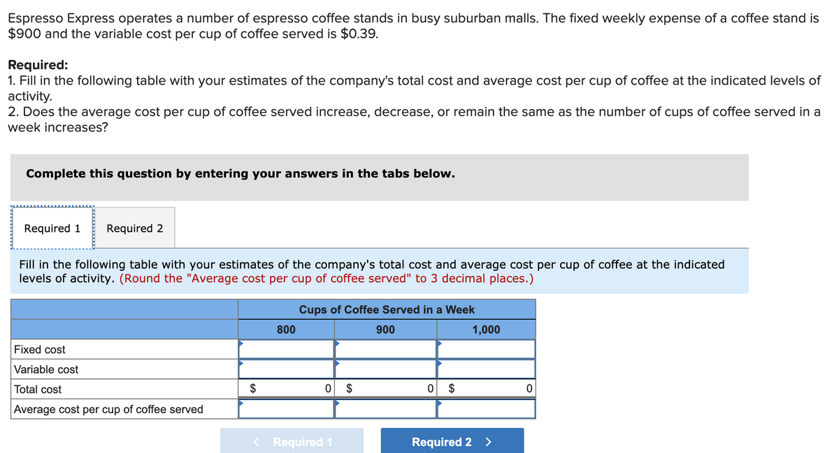Espresso Express operates a number of espresso coffee stands in busy suburban malls. The fixed weekly expense of a coffee stand is
$900 and the variable cost per cup of coffee served is $0.39.
Required:
1. Fill in the following table with your estimates of the company's total cost and average cost per cup of coffee at the indicated levels of
activity.
2. Does the average cost per cup of coffee served increase, decrease, or remain the same as the number of cups of coffee served in a
week increases?
Complete this question by entering your answers in the tabs below.
Required 1
Required 2
Fill in the following table with your estimates of the company's total cost and average cost per cup of coffee at the indicated
levels of activity. (Round the "Average cost per cup of coffee served" to 3 decimal places.)
Cups of Coffee Served in a Week
800
900
1,000
Fixed cost
Variable cost
Total cost
0 $
0 $
Average cost per cup of coffee served
< Required 1
Required 2
<>
