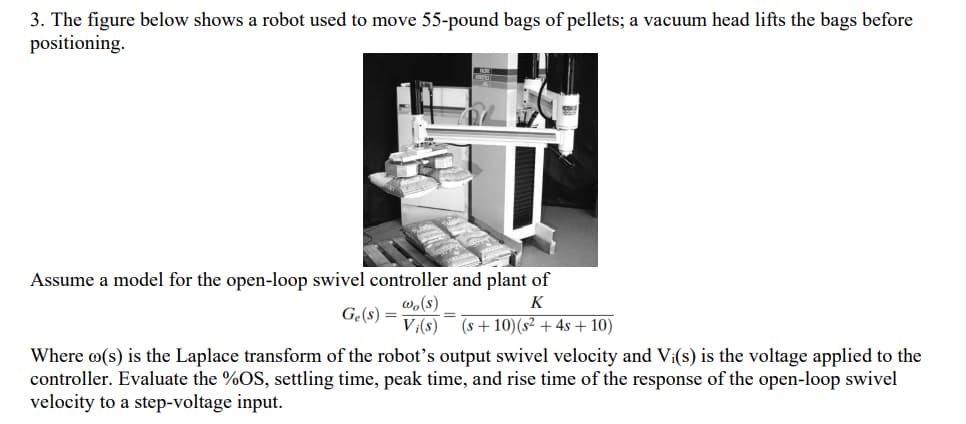 3. The figure below shows a robot used to move 55-pound bags of pellets; a vacuum head lifts the bags before
positioning.
Assume a model for the open-loop swivel controller and plant of
K
(s+10) (s2 + 4s + 10)
Ge(s) =
wo(s)
Vi(s)
Where (s) is the Laplace transform of the robot's output swivel velocity and Vi(s) is the voltage applied to the
controller. Evaluate the %OS, settling time, peak time, and rise time of the response of the open-loop swivel
velocity to a step-voltage input.