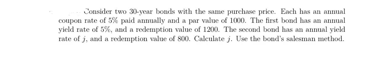 Consider two 30-year bonds with the same purchase price. Each has an annual
coupon rate of 5% paid annually and a par value of 1000. The first bond has an annual
yield rate of 5%, and a redemption value of 1200. The second bond has an annual yield
rate of j, and a redemption value of 800. Calculate j. Use the bond's salesman method.