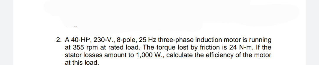 2. A 40-HP, 230-V., 8-pole, 25 Hz three-phase induction motor is running
at 355 rpm at rated load. The torque lost by friction is 24 N-m. If the
stator losses amount to 1,000 W., calculate the efficiency of the motor
at this load.