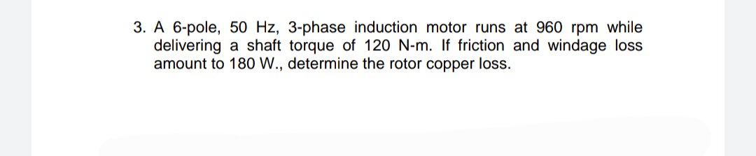 3. A 6-pole, 50 Hz, 3-phase induction motor runs at 960 rpm while
delivering a shaft torque of 120 N-m. If friction and windage loss
amount to 180 W., determine the rotor copper loss.