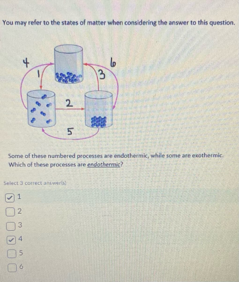 You may refer to the states of matter when considering the answer to this question.
4
Some of these numbered processes are endothermic, while some are exothermic.
Which of these processes are endothermic?
Select 3 correct answer(s)
2
3
2
5
L
Lo
13