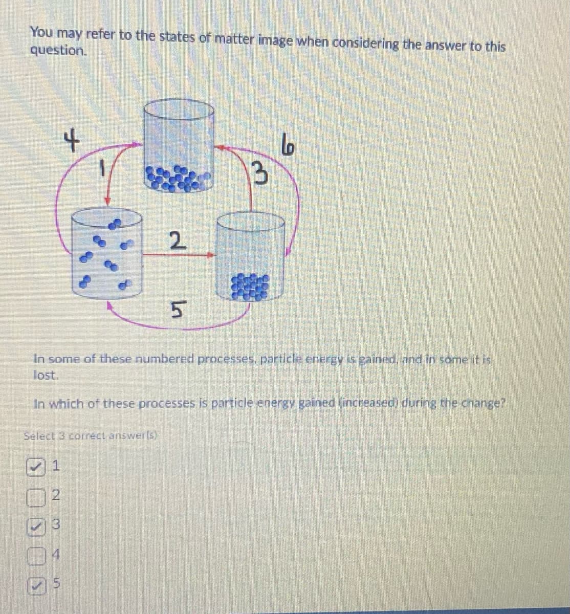 You may refer to the states of matter image when considering the answer to this
question.
Select 3 correct answer(s)
1
IN
m
+
In some of these numbered processes, particle energy is gained, and in some it is
lost.
In which of these processes is particle energy gained (increased) during the change?
5
5
2
5
13
Lo