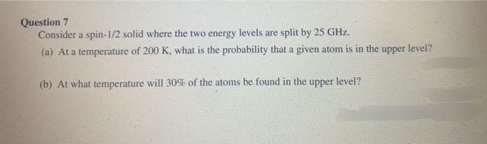 Question 7
Consider a spin-1/2 solid where the two energy levels are split by 25 GHz.
(a) At a temperature of 200 K, what is the probability that a given atom is in the upper level?
(b) At what temperature will 30% of the atoms be found in the upper level?
