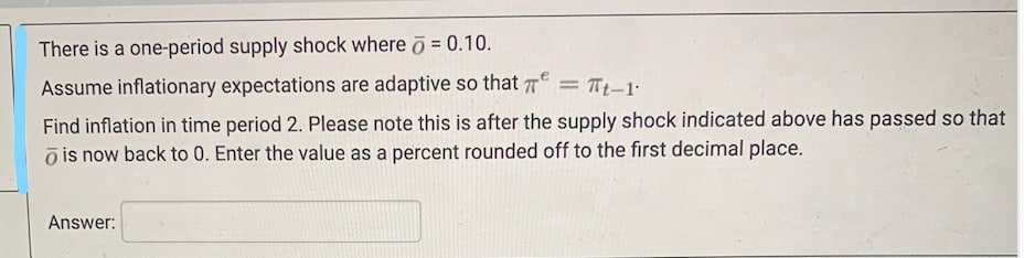 There is a one-period supply shock where o = 0.10.
Assume inflationary expectations are adaptive so that T = Tt-1:
Find inflation in time period 2. Please note this is after the supply shock indicated above has passed so that
õ is now back to 0. Enter the value as a percent rounded off to the first decimal place.
Answer:
