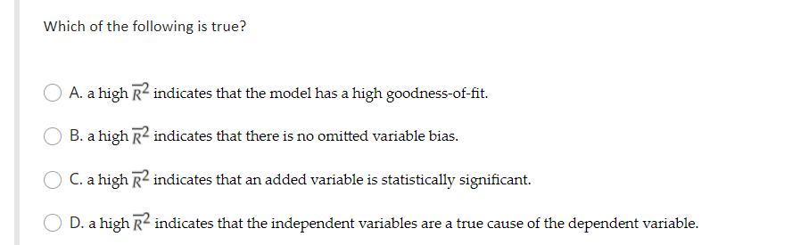 Which of the following is true?
A. a high R2 indicates that the model has a high goodness-of-fit.
B. a high R2 indicates that there is no omitted variable bias.
C. a high R2 indicates that an added variable is statistically significant.
D. a high R2 indicates that the independent variables are a true cause of the dependent variable.
