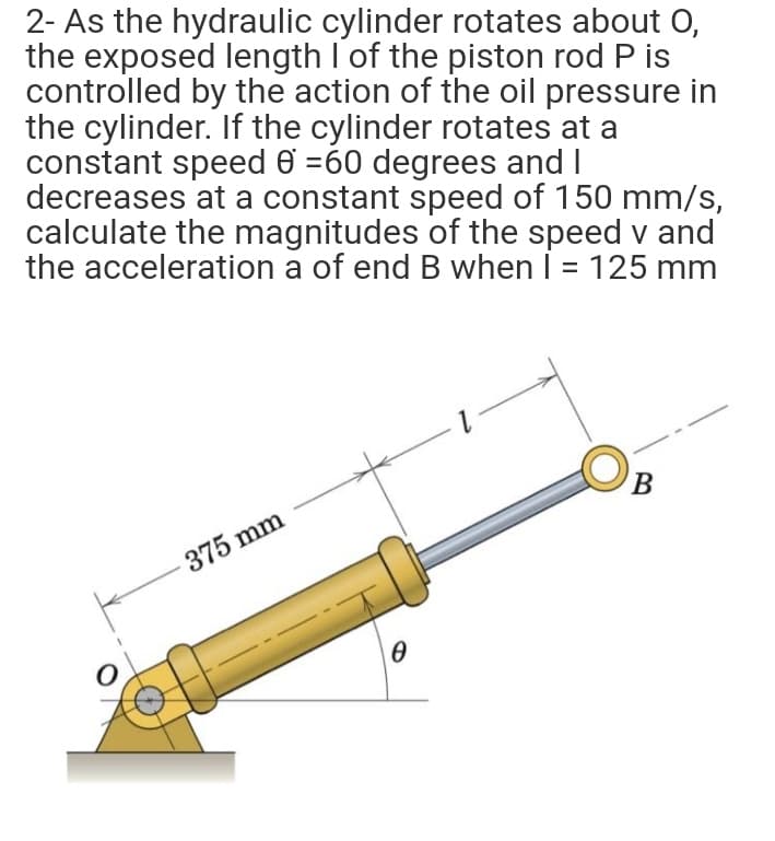 2- As the hydraulic cylinder rotates about 0,
the exposed length I of the piston rod P is
controlled by the action of the oil pressure in
the cylinder. If the cylinder rotates at a
constant speed 6 =60 degrees and I
decreases at a constant speed of 150 mm/s,
calculate the magnitudes of the speed v and
the acceleration a of end B when I = 125 mm
B
375 mm
