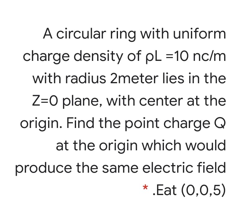 A circular ring with uniform
charge density of pL =10 nc/m
with radius 2meter lies in the
Z=O plane, with center at the
origin. Find the point charge Q
at the origin which would
produce the same electric field
* .Eat (0,0,5)
