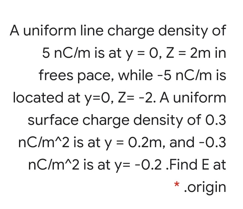 A uniform line charge density of
5 nC/m is at y = 0, Z = 2m in
frees pace, while -5 nC/m is
located at y=0, Z= -2. A uniform
surface charge density of O.3
nC/m^2 is at y = 0.2m, and -0.3
nC/m^2 is at y= -0.2 .Find E at
* .origin
