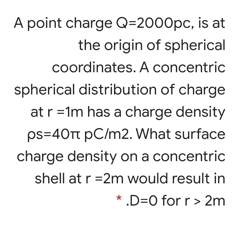 A point charge Q=2000pc, is at
the origin of spherical
coordinates. A concentric
spherical distribution of charge
at r =1m has a charge density
ps=40TT pC/m2. What surface
charge density on a concentric
shell at r =2m would result in
* .D=0 for r > 2m
