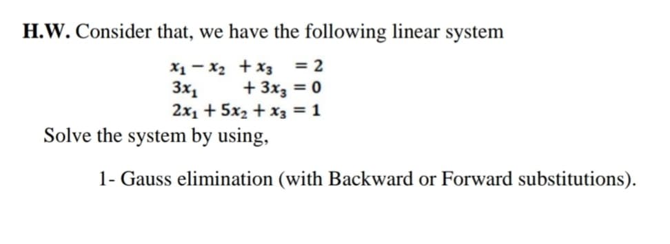 H.W. Consider that, we have the following linear system
X1 - x2 + x3
3x1
2x1 + 5x2 + x3 = 1
= 2
+ 3x3 = 0
Solve the system by using,
1- Gauss elimination (with Backward or Forward substitutions).
