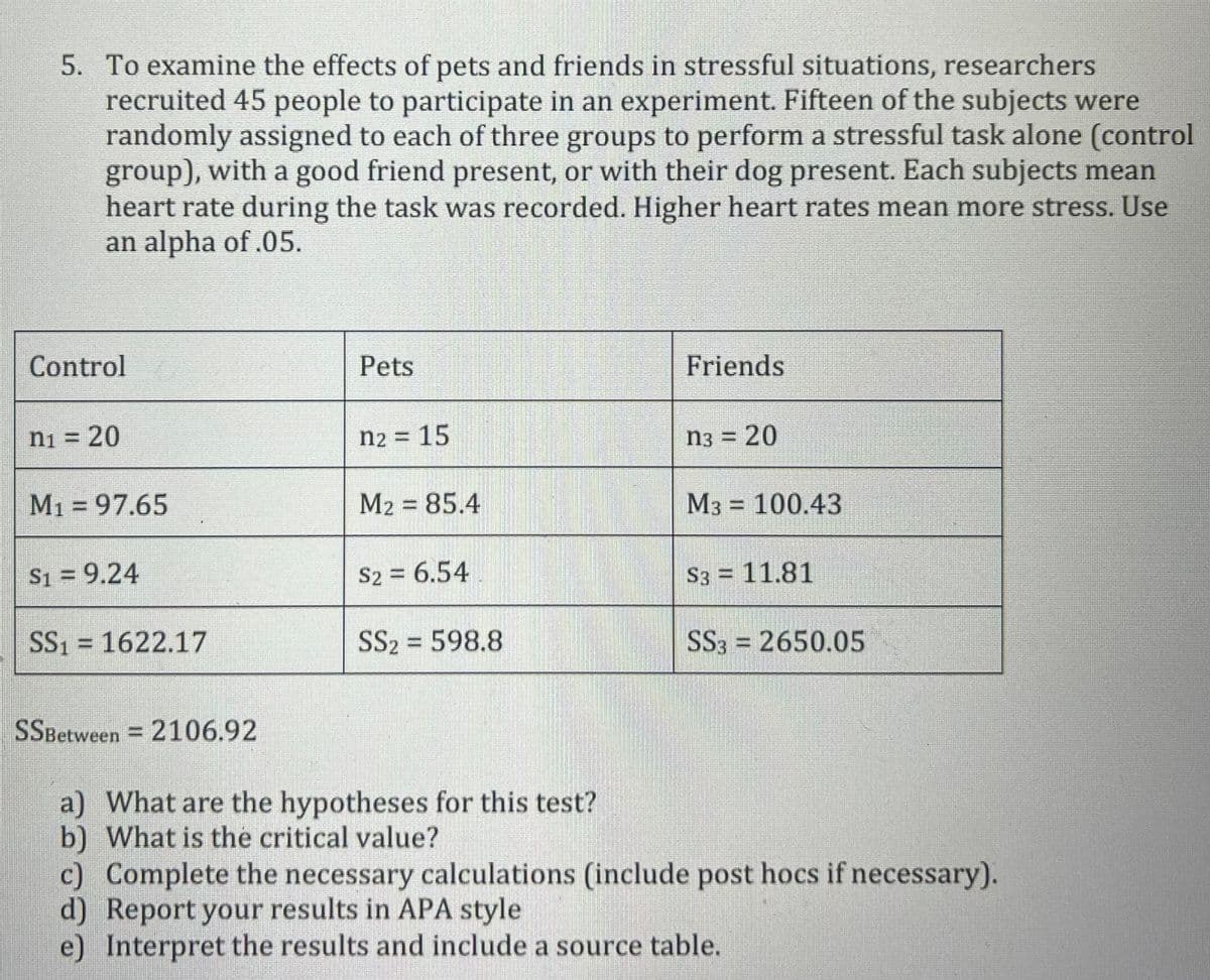 5. To examine the effects of pets and friends in stressful situations, researchers
recruited 45 people to participate in an experiment. Fifteen of the subjects were
randomly assigned to each of three groups to perform a stressful task alone (control
group), with a good friend present, or with their dog present. Each subjects mean
heart rate during the task was recorded. Higher heart rates mean more stress. Use
an alpha of .05.
Control
Pets
Friends
ni =
20
n2 = 15
n3 =
= 20
M1 = 97.65
M2 = 85.4
M3 = 100.43
S1 = 9.24
S2 = 6.54
S3 = 11.81
SS1 = 1622.17
SS2 = 598.8
SS3 = 2650.05
%3D
SSBetween = 2106.92
a) What are the hypotheses for this test?
b) What is the critical value?
c) Complete the necessary calculations (include post hocs if necessary).
d) Report your results in APA style
e) Interpret the results and include a source table.
