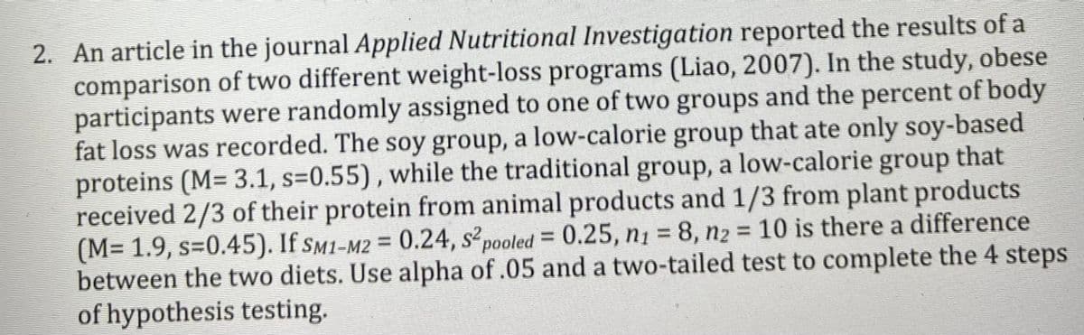 2. An article in the journal Applied Nutritional Investigation reported the results of a
comparison of two different weight-loss programs (Liao, 2007). In the study, obese
participants were randomly assigned to one of two groups and the percent of body
fat loss was recorded. The soy group, a low-calorie group that ate only soy-based
proteins (M= 3.1, s=0.55), while the traditional group, a low-calorie group that
received 2/3 of their protein from animal products and 1/3 from plant products
(M= 1.9, s=0.45). If sm1-M2 = 0.24, s²pooled = 0.25, n1 = 8, n2 = 10 is there a difference
between the two diets. Use alpha of .05 and a two-tailed test to complete the 4 steps
of hypothesis testing.

