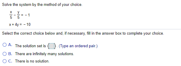 Solve the system by the method of your choice.
1
%3D
x+ 4y = - 10
Select the correct choice below and, if necessary, fill in the answer box to complete your choice.
O A. The solution set is {}. (Type an ordered pair.)
O B. There are infinitely many solutions.
OC. There is no solution.
