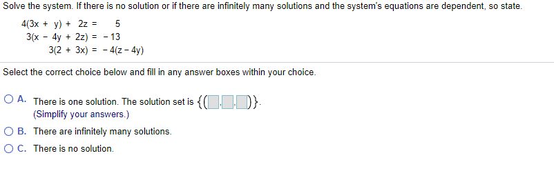 Solve the system. If there is no solution or if there are infinitely many solutions and the system's equations are dependent, so state.
4(3x + y) + 2z =
3(x - 4y + 2z) = - 13
3(2 + 3x) = - 4(z - 4y)
5
Select the correct choice below and fill in any answer boxes within your choice.
O A. There is one solution. The solution set is {(O D}:
(Simplify your answers.)
O B. There are infinitely many solutions.
OC. There is no solution.
