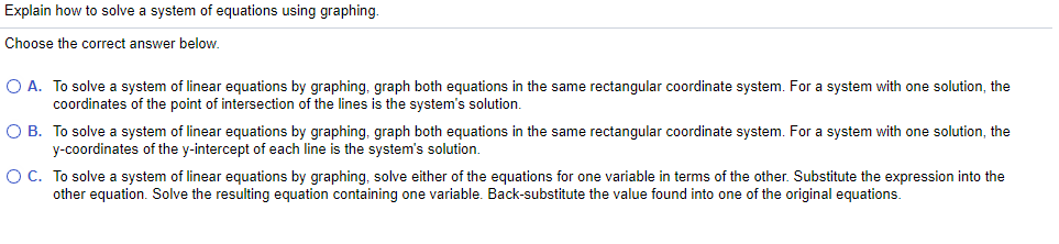 Explain how to solve a system of equations using graphing.
Choose the correct answer below.
O A. To solve a system of linear equations by graphing, graph both equations in the same rectangular coordinate system. For a system with one solution, the
coordinates of the point of intersection of the lines is the system's solution.
O B. To solve a system of linear equations by graphing, graph both equations in the same rectangular coordinate system. For a system with one solution, the
y-coordinates of the y-intercept of each line is the system's solution.
O C. To solve a system of linear equations by graphing, solve either of the equations for one variable in terms of the other. Substitute the expression into the
other equation. Solve the resulting equation containing one variable. Back-substitute the value found into one of the original equations.
