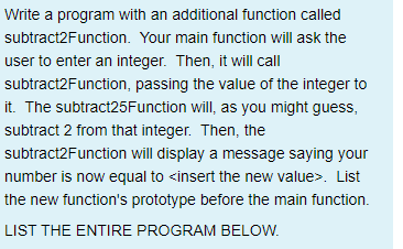 Write a program with an additional function called
subtract2Function. Your main function will ask the
user to enter an integer. Then, it will call
subtract2Function, passing the value of the integer to
it. The subtract25Function will, as you might guess,
subtract 2 from that integer. Then, the
subtract2Function will display a message saying your
number is now equal to <insert the new value>. List
the new function's prototype before the main function.
LIST THE ENTIRE PROGRAM BELOW.
